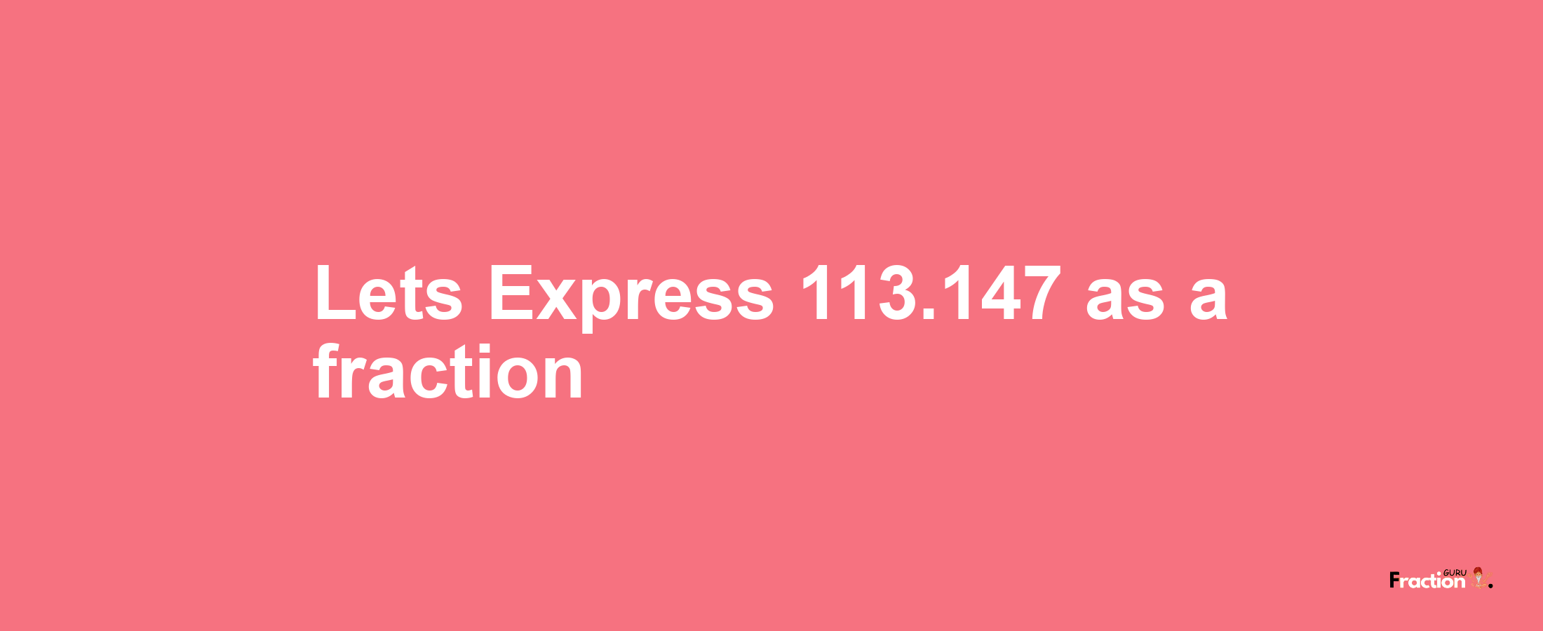 Lets Express 113.147 as afraction